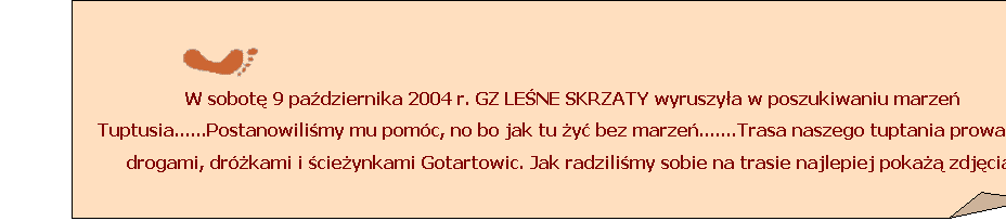 Zagity naronik:  
W sobot 9 padziernika 2004 r. GZ LENE SKRZATY wyruszya w poszukiwaniu marze Tuptusia......Postanowilimy mu pomc, no bo jak tu y bez marze.......Trasa naszego tuptania prowadzia drogami, drkami i cieynkami Gotartowic. Jak radzilimy sobie na trasie najlepiej poka zdjcia.
